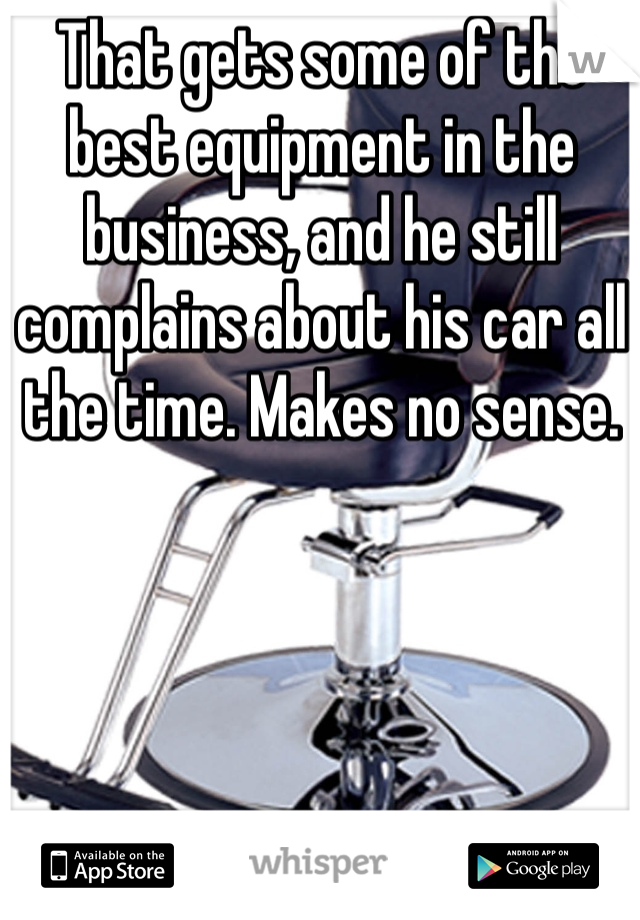 That gets some of the best equipment in the business, and he still complains about his car all the time. Makes no sense. 