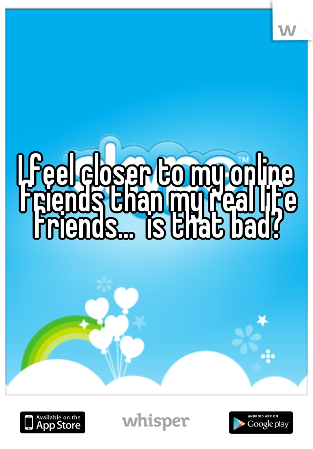 I feel closer to my online friends than my real life friends...  is that bad?