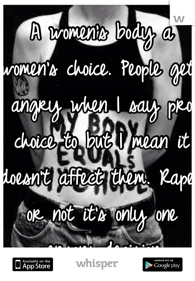 A women's body a women's choice. People get angry when I say pro choice to but I mean it doesn't affect them. Rape or not it's only one persons decision. 