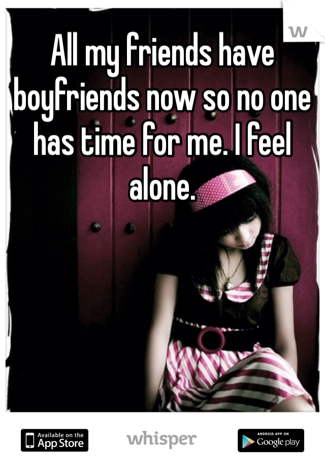 All my friends have boyfriends now so no one has time for me. I feel alone.