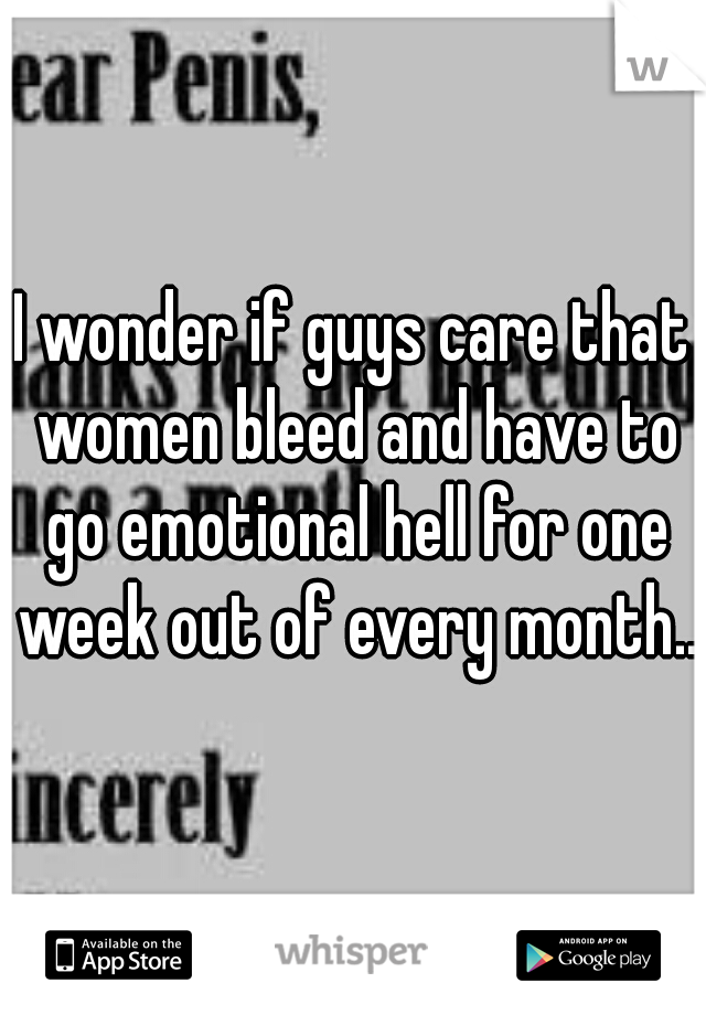 I wonder if guys care that women bleed and have to go emotional hell for one week out of every month...