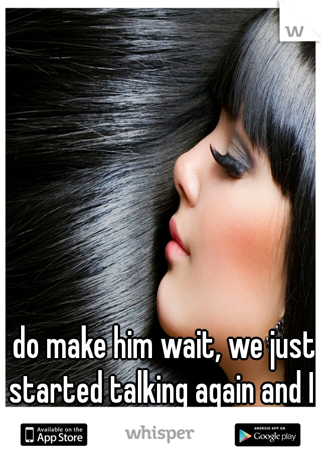 I do make him wait, we just started talking again and I don't want to blow it....