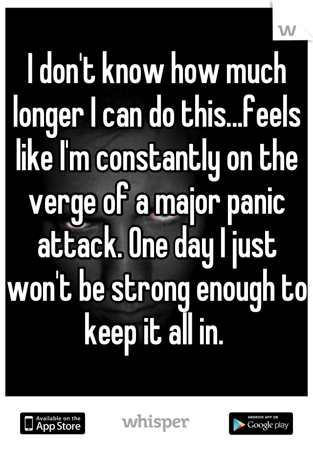 I don't know how much longer I can do this...feels like I'm constantly on the verge of a major panic attack. One day I just won't be strong enough to keep it all in. 