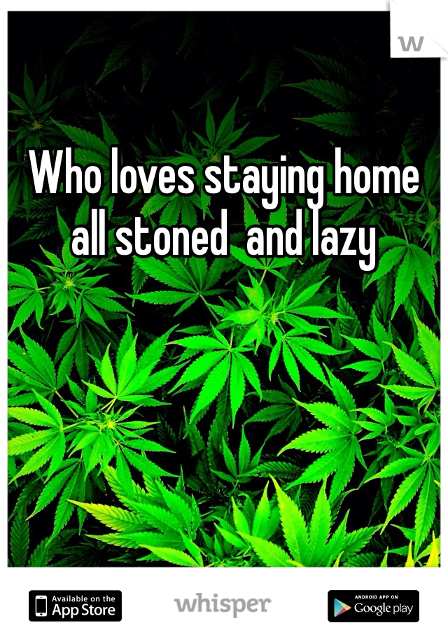 Who loves staying home all stoned  and lazy