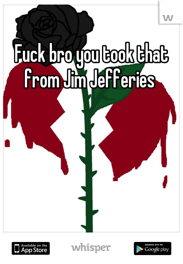Fuck bro you took that from Jim Jefferies 