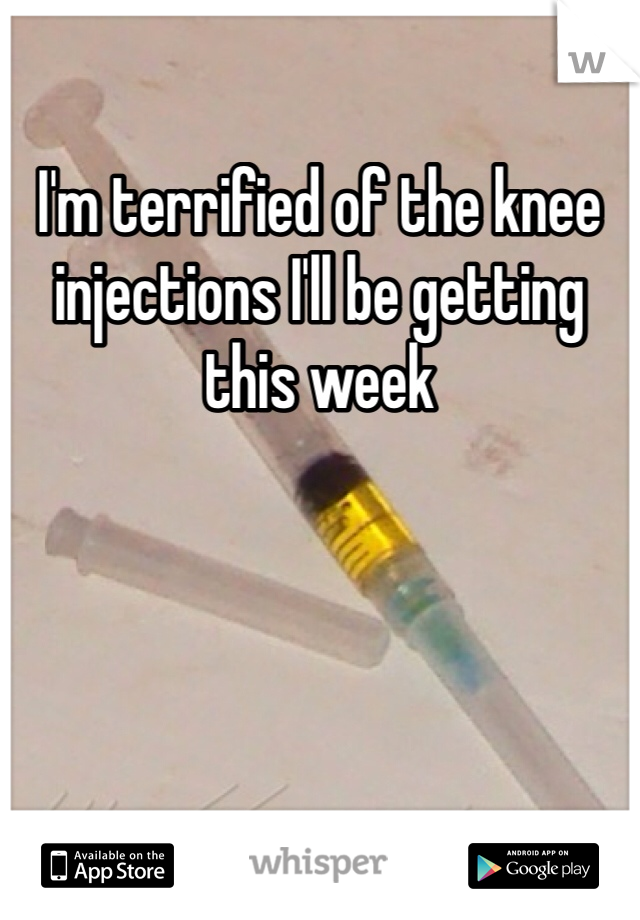 I'm terrified of the knee injections I'll be getting this week