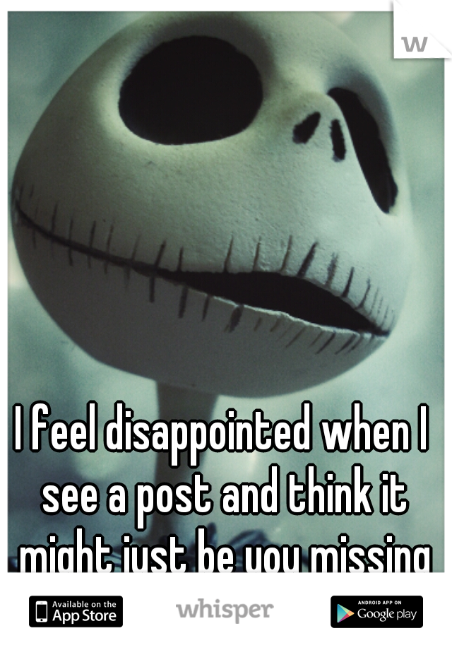 I feel disappointed when I see a post and think it might just be you missing me like I miss you