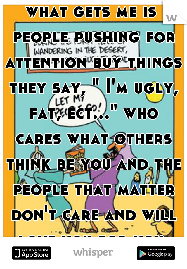 what gets me is people pushing for attention buy things they say, " I'm ugly, fat, ect..." who cares what others think be you and the people that matter don't care and will love you for you 