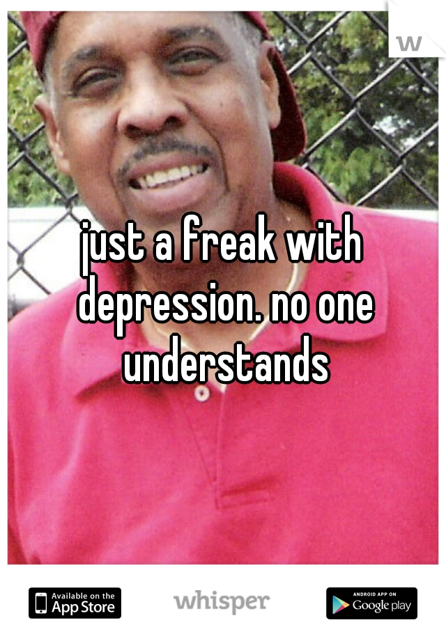 just a freak with depression. no one understands
