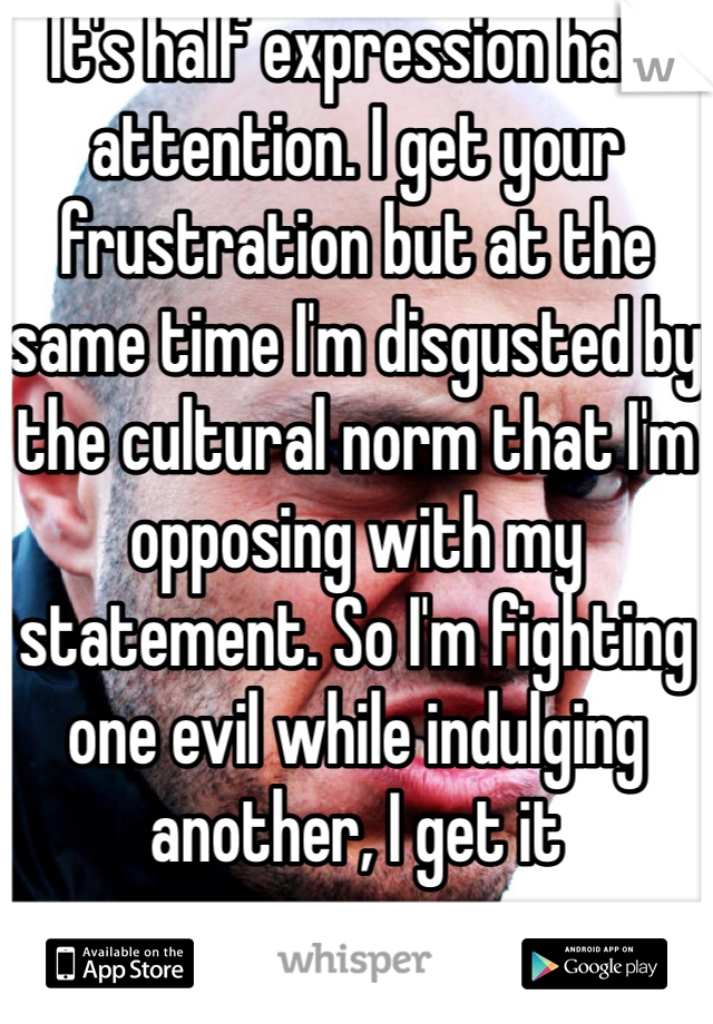 It's half expression half attention. I get your frustration but at the same time I'm disgusted by the cultural norm that I'm opposing with my statement. So I'm fighting one evil while indulging another, I get it