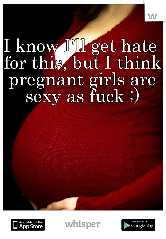 I know I'll get hate for this, but I think pregnant girls are sexy as fuck ;)