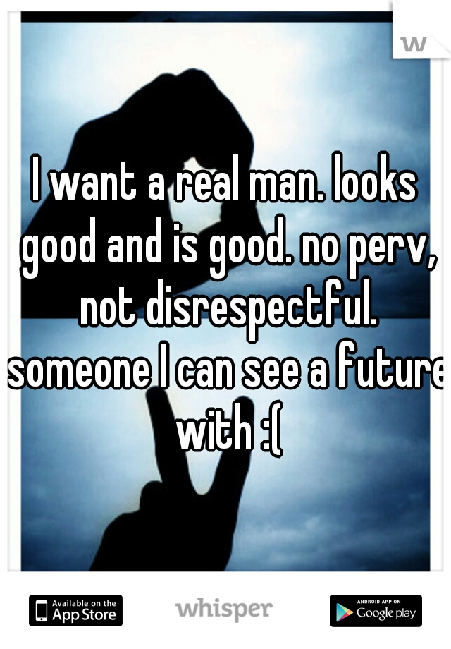 I want a real man. looks good and is good. no perv, not disrespectful. someone I can see a future with :(