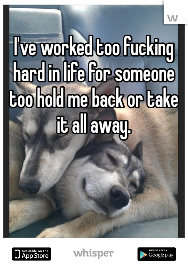 I've worked too fucking hard in life for someone too hold me back or take it all away. 