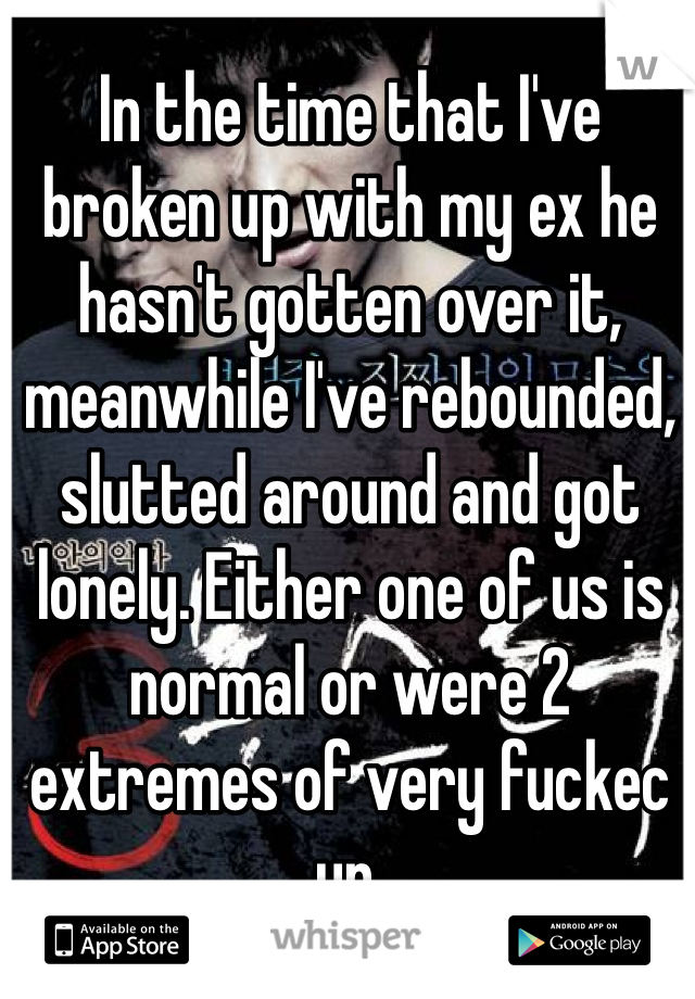 In the time that I've broken up with my ex he hasn't gotten over it, meanwhile I've rebounded, slutted around and got lonely. Either one of us is normal or were 2 extremes of very fuckec up. 