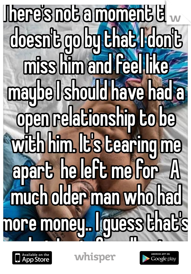 There's not a moment that doesn't go by that I don't miss him and feel like maybe I should have had a open relationship to be with him. It's tearing me apart  he left me for   A much older man who had more money.. I guess that's what I get  for allowing someone in my life that constantly hurts  people 