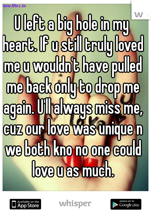 U left a big hole in my heart. If u still truly loved me u wouldn't have pulled me back only to drop me again. U'll always miss me, cuz our love was unique n we both kno no one could love u as much.