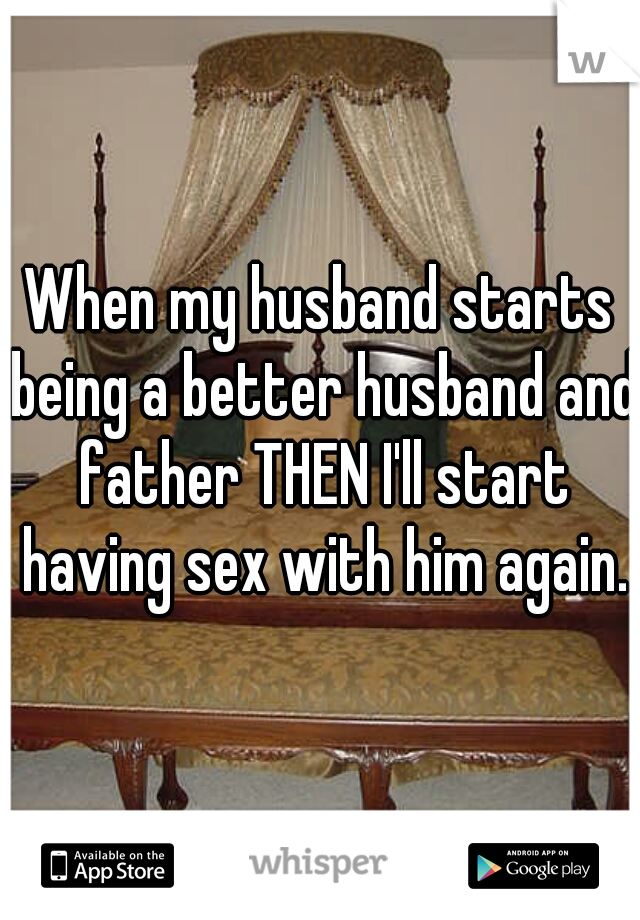 When my husband starts being a better husband and father THEN I'll start having sex with him again.