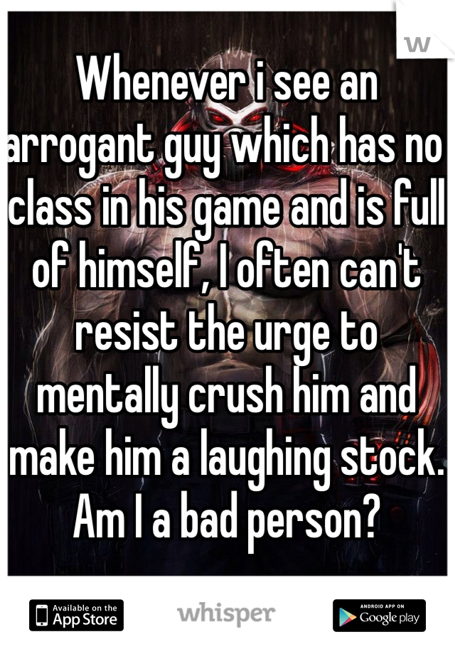 Whenever i see an arrogant guy which has no class in his game and is full of himself, I often can't resist the urge to mentally crush him and make him a laughing stock.
Am I a bad person?