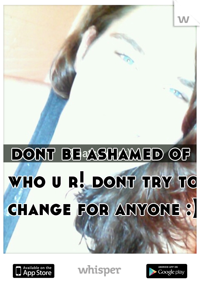 dont be ashamed of who u r! dont try to change for anyone :)