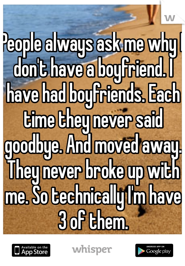 People always ask me why I don't have a boyfriend. I have had boyfriends. Each time they never said goodbye. And moved away. They never broke up with me. So technically I'm have 3 of them. 