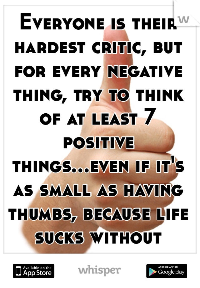 Everyone is their hardest critic, but for every negative thing, try to think of at least 7 positive things...even if it's as small as having thumbs, because life sucks without thumbs 