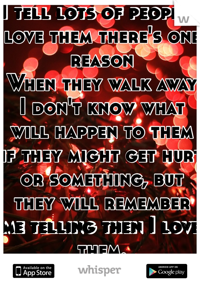 I tell lots of people I love them there's one reason
When they walk away I don't know what will happen to them if they might get hurt or something, but they will remember me telling then I love them.
