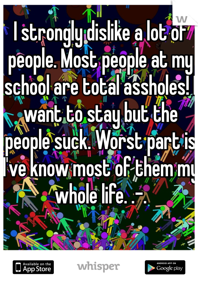 I strongly dislike a lot of people. Most people at my school are total assholes! I want to stay but the people suck. Worst part is I've know most of them my whole life. .-.