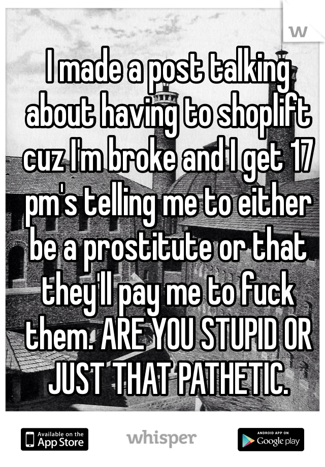 I made a post talking about having to shoplift cuz I'm broke and I get 17 pm's telling me to either be a prostitute or that they'll pay me to fuck them. ARE YOU STUPID OR JUST THAT PATHETIC. 