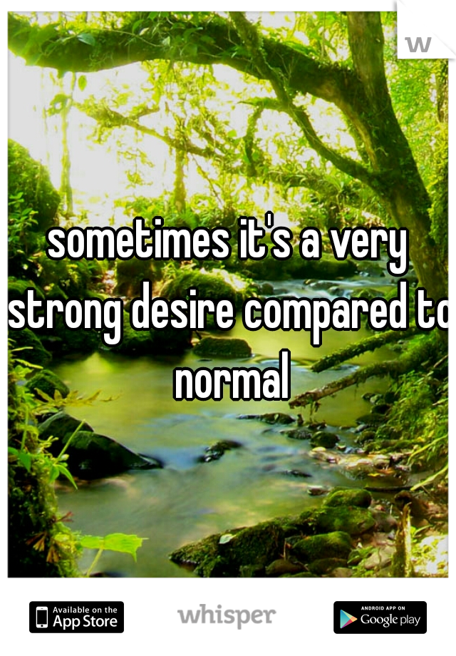 sometimes it's a very strong desire compared to normal