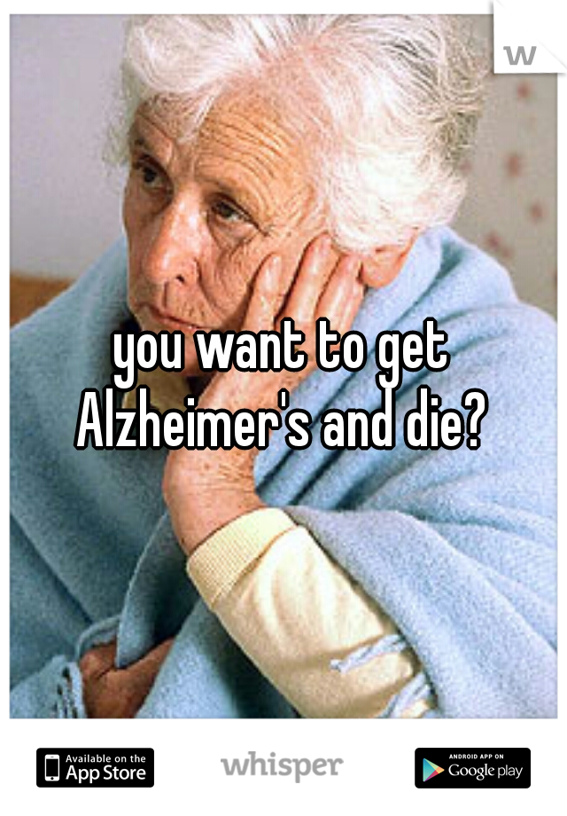 you want to get Alzheimer's and die? 