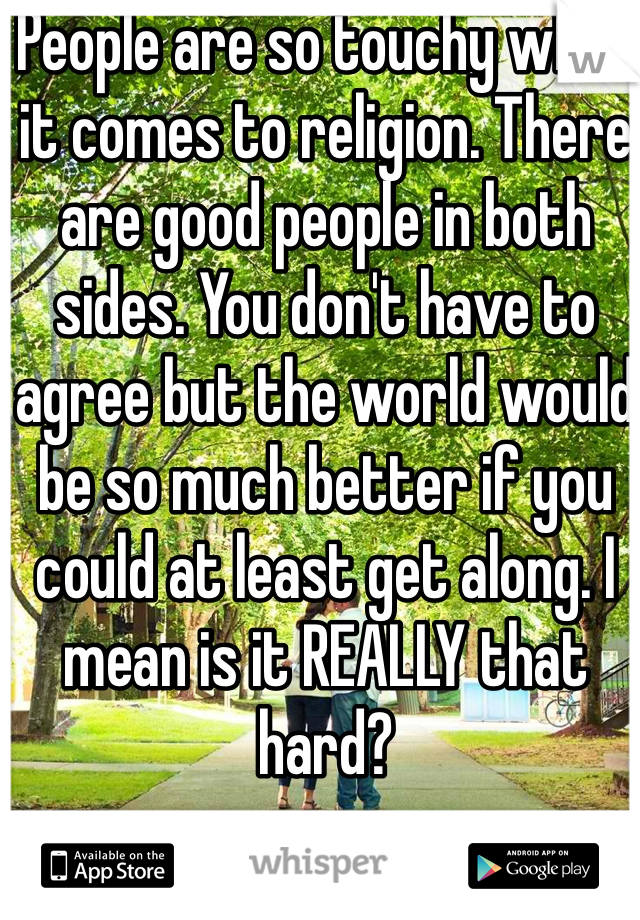 People are so touchy when it comes to religion. There are good people in both sides. You don't have to agree but the world would be so much better if you could at least get along. I mean is it REALLY that hard?