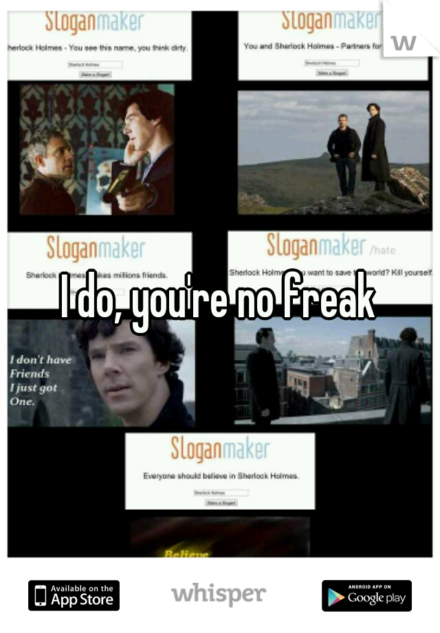 I do, you're no freak