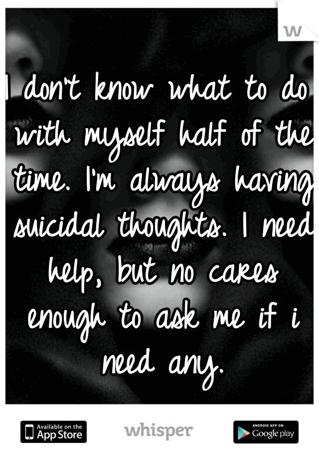 I don't know what to do with myself half of the time. I'm always having suicidal thoughts. I need help, but no cares enough to ask me if i need any.