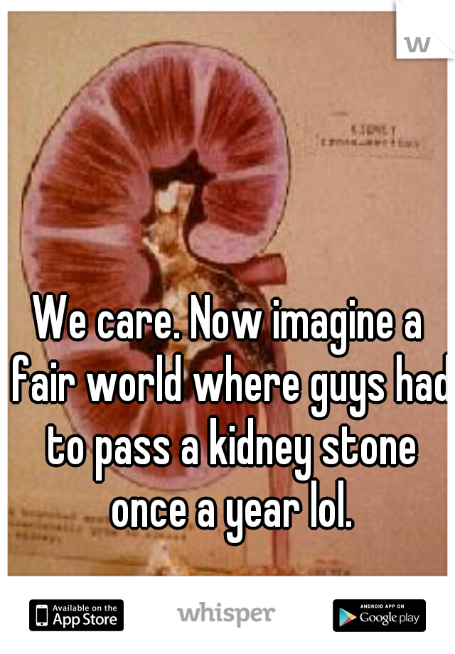 We care. Now imagine a fair world where guys had to pass a kidney stone once a year lol.