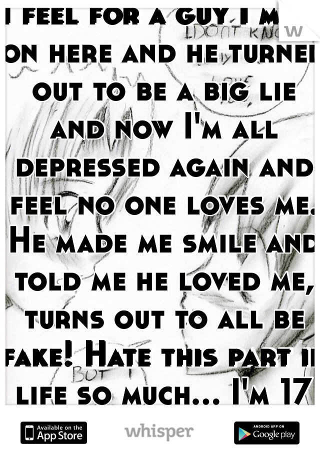 I feel for a guy I meet on here and he turned out to be a big lie and now I'm all depressed again and feel no one loves me. He made me smile and told me he loved me, turns out to all be fake! Hate this part if life so much... I'm 17