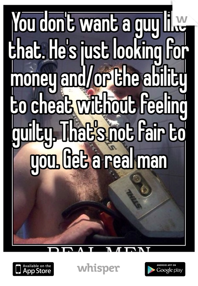 You don't want a guy like that. He's just looking for money and/or the ability to cheat without feeling guilty. That's not fair to you. Get a real man