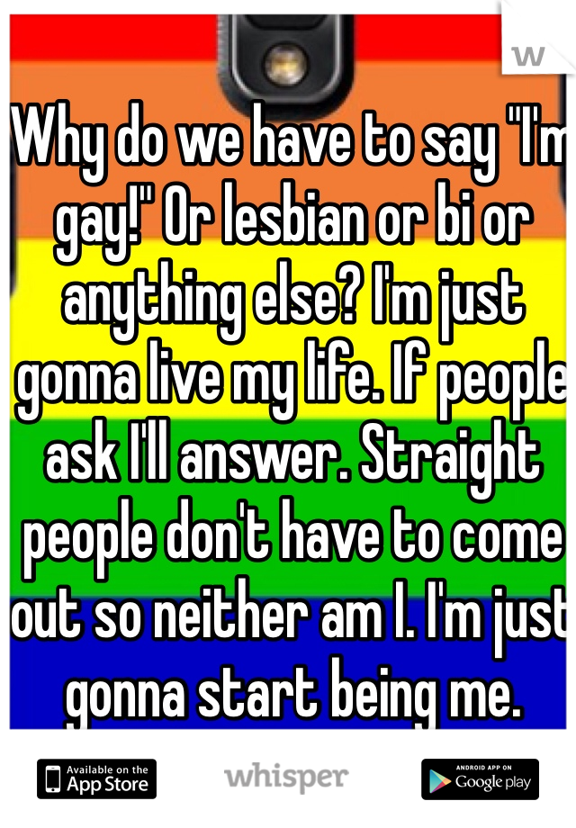 Why do we have to say "I'm gay!" Or lesbian or bi or anything else? I'm just gonna live my life. If people ask I'll answer. Straight people don't have to come out so neither am I. I'm just gonna start being me. 