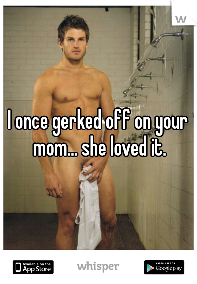 I once gerked off on your mom... she loved it.