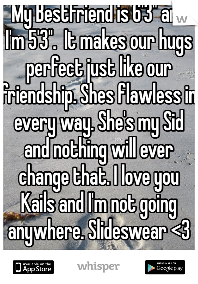 My BestFriend is 6'3" and I'm 5'3".  It makes our hugs perfect just like our friendship. Shes flawless in every way. She's my Sid and nothing will ever change that. I love you Kails and I'm not going anywhere. Slideswear <3