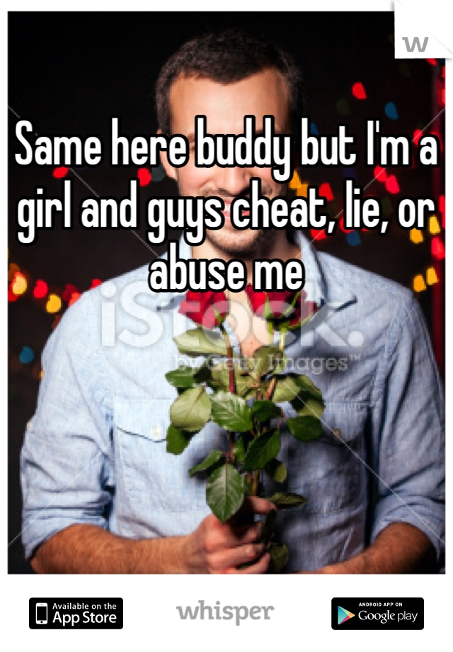 Same here buddy but I'm a girl and guys cheat, lie, or abuse me