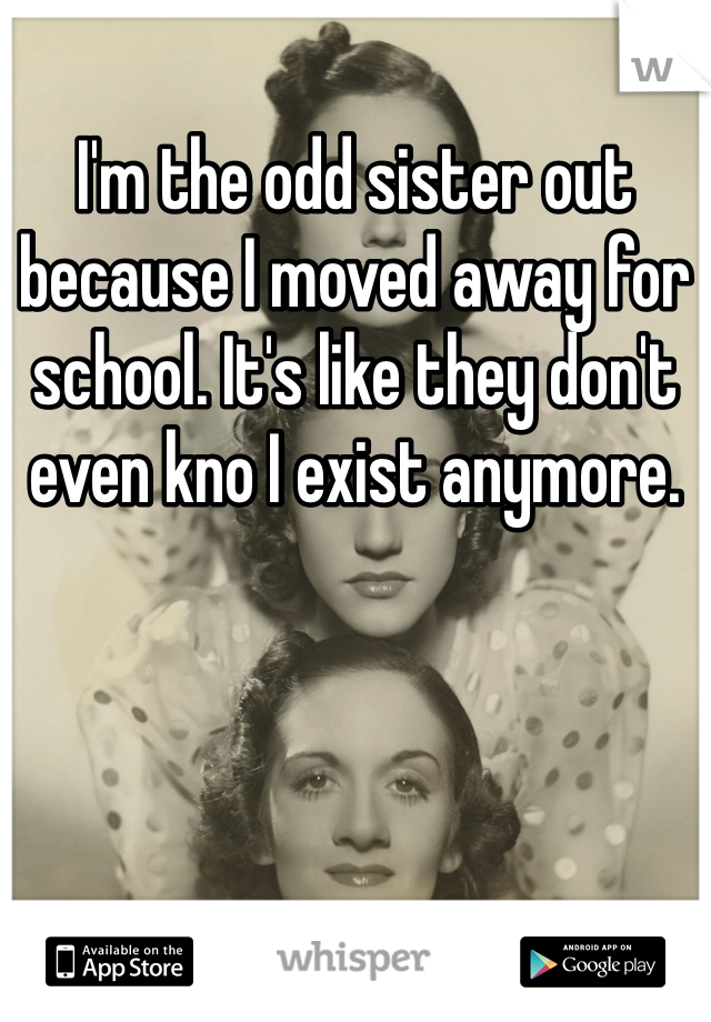 I'm the odd sister out because I moved away for school. It's like they don't even kno I exist anymore. 