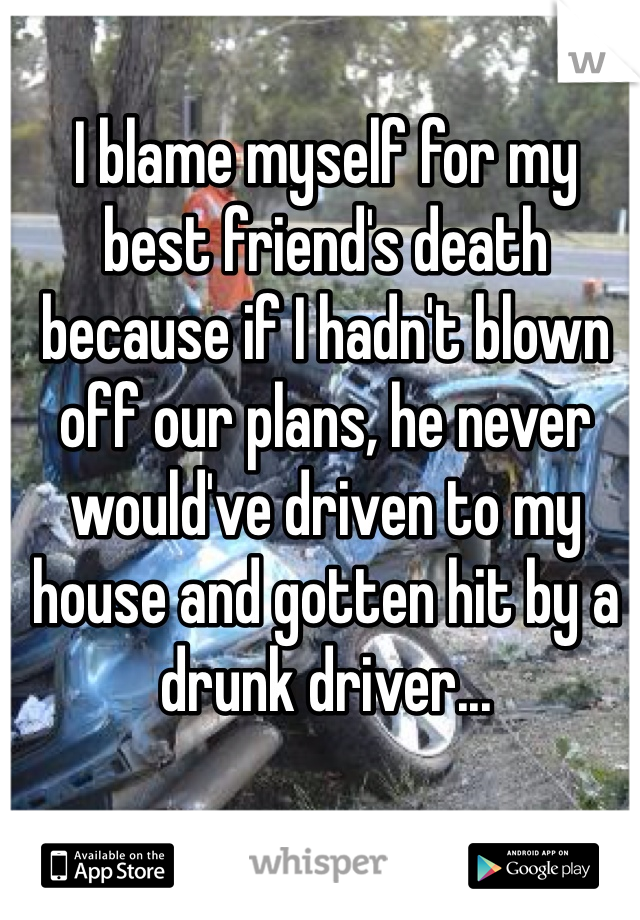 I blame myself for my best friend's death because if I hadn't blown off our plans, he never would've driven to my house and gotten hit by a drunk driver...