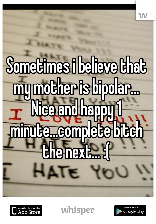 Sometimes i believe that my mother is bipolar... 
Nice and happy 1 minute...complete bitch the next... :(