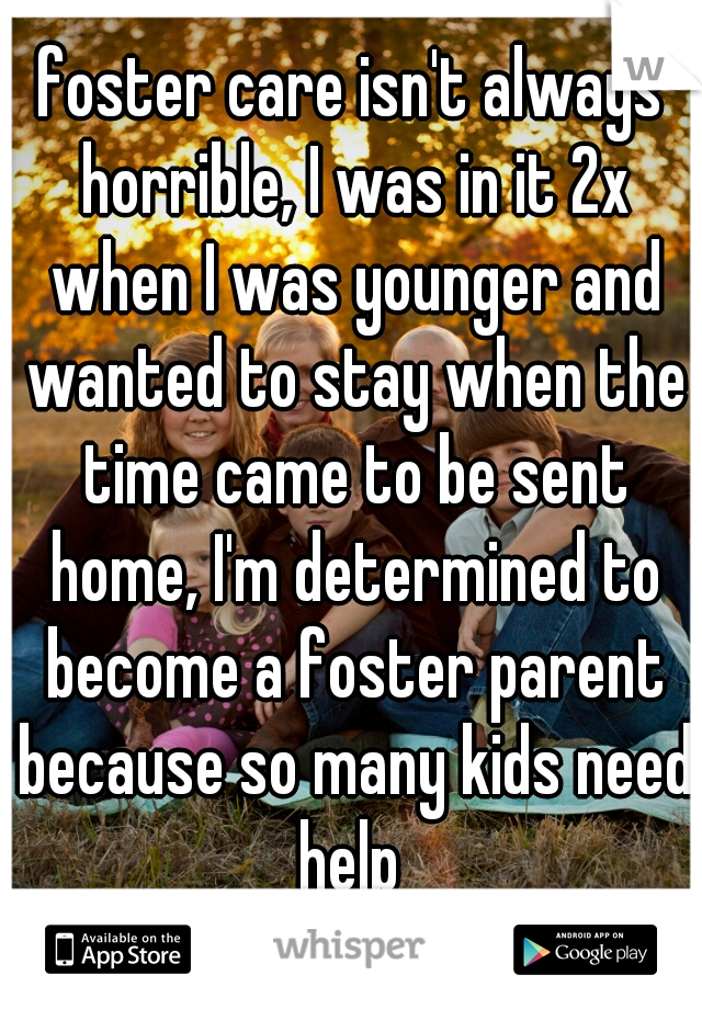 foster care isn't always horrible, I was in it 2x when I was younger and wanted to stay when the time came to be sent home, I'm determined to become a foster parent because so many kids need help 