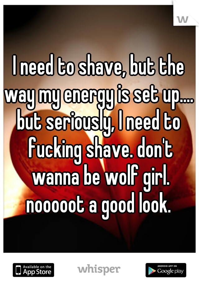I need to shave, but the way my energy is set up.... 

but seriously, I need to fucking shave. don't wanna be wolf girl. nooooot a good look. 