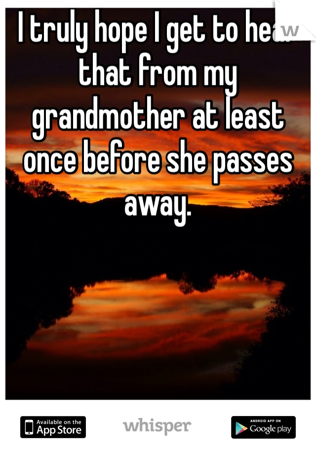 I truly hope I get to hear that from my grandmother at least once before she passes away. 