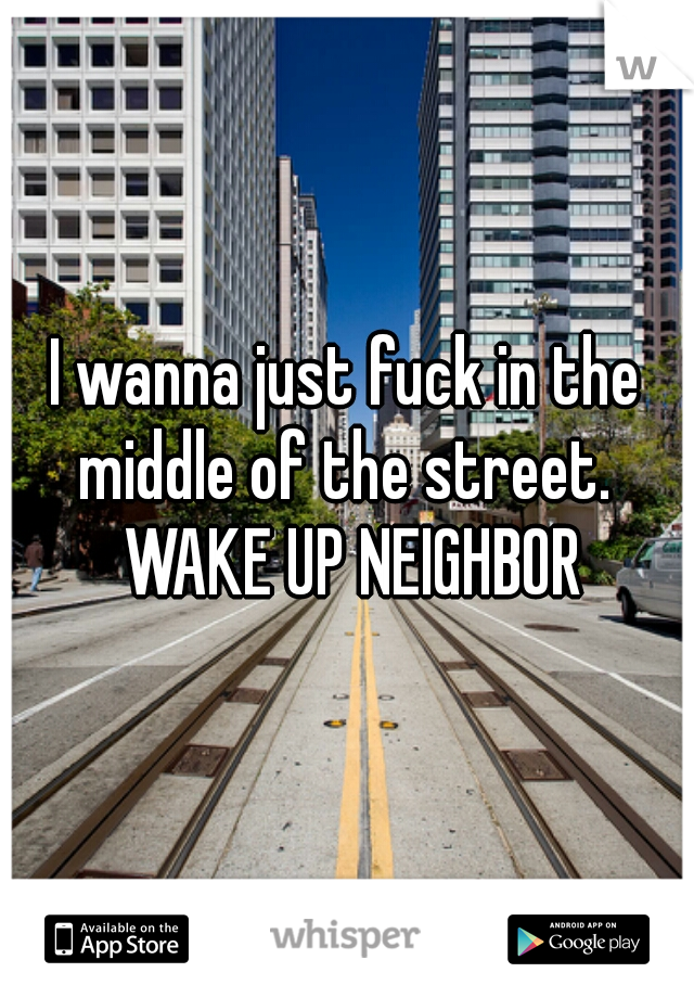 I wanna just fuck in the middle of the street.  WAKE UP NEIGHBOR