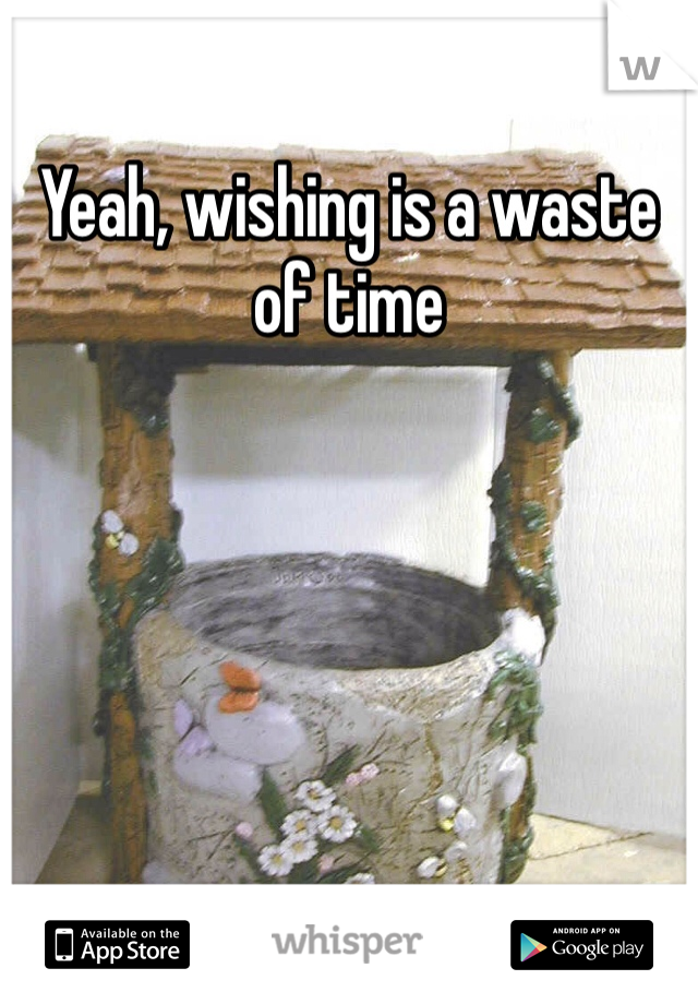 Yeah, wishing is a waste of time 