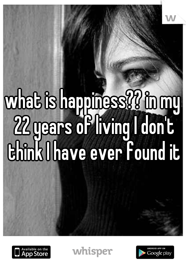 what is happiness?? in my 22 years of living I don't think I have ever found it