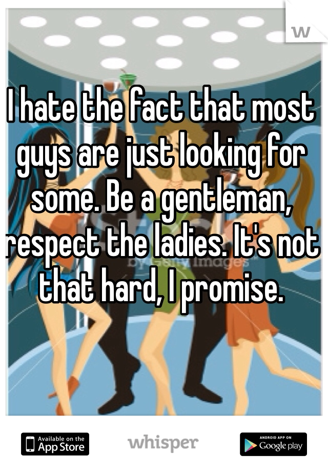 I hate the fact that most guys are just looking for some. Be a gentleman, respect the ladies. It's not that hard, I promise. 